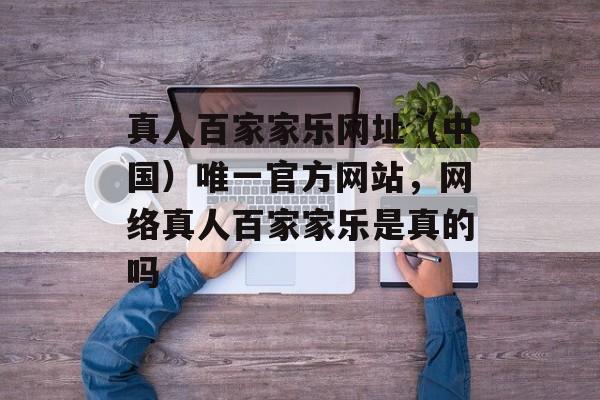 真人百家家乐网址（中国）唯一官方网站，网络真人百家家乐是真的吗